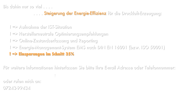Bis dahin nur so viel . . . .                       . . . . Steigerung der Energie-Effizienz für die Druckluft-Erzeugung:     ! => Aufnahme der IST-Situation     ! => Herstellerneutrale Optimierungsempfehlungen     ! => Online-Zustandserfassung und Reporting     ! => Energie-Management-System EMS nach DIN EN 16001 (bzw. ISO 50001)
     ! => Einsparungen im Schnitt 35%Für weitere Informationen hinterlassen Sie bitte Ihre E-mail Adresse oder Telefonnummer: Norman@NormanKloss.de oder rufen mich an:  07243-99434